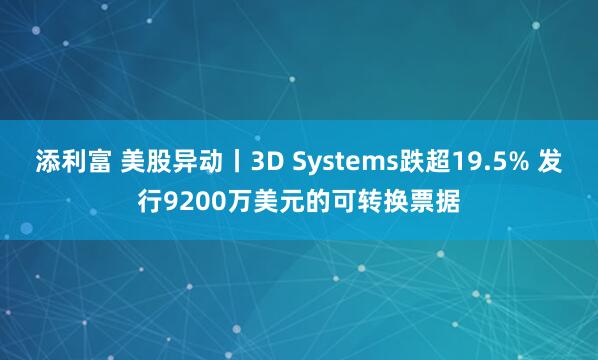 添利富 美股异动丨3D Systems跌超19.5% 发行9200万美元的可转换票据
