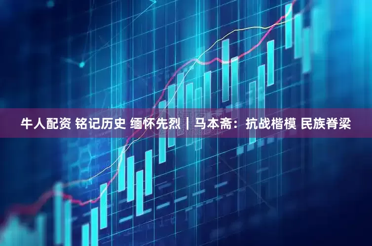 牛人配资 铭记历史 缅怀先烈｜马本斋：抗战楷模 民族脊梁