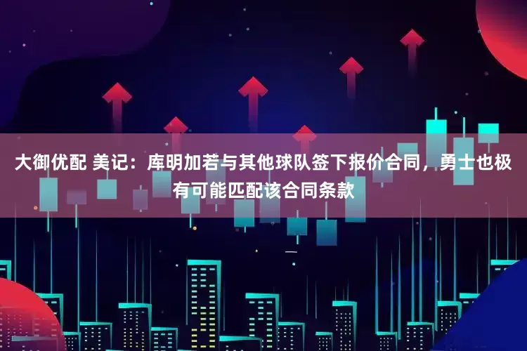 大御优配 美记：库明加若与其他球队签下报价合同，勇士也极有可能匹配该合同条款