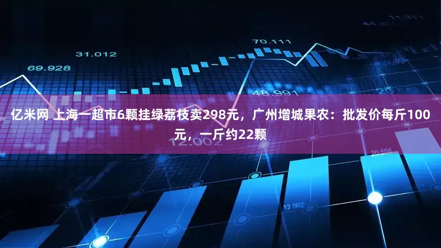 亿米网 上海一超市6颗挂绿荔枝卖298元，广州增城果农：批发价每斤100元，一斤约22颗