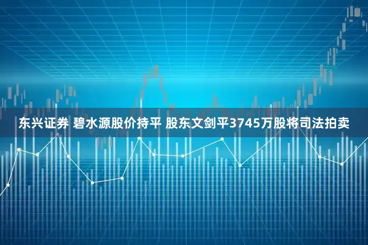 东兴证券 碧水源股价持平 股东文剑平3745万股将司法拍卖