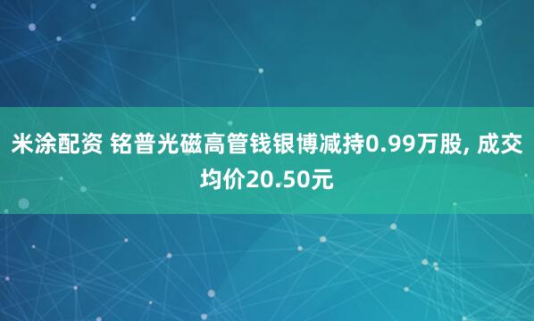 米涂配资 铭普光磁高管钱银博减持0.99万股, 成交均价20.50元