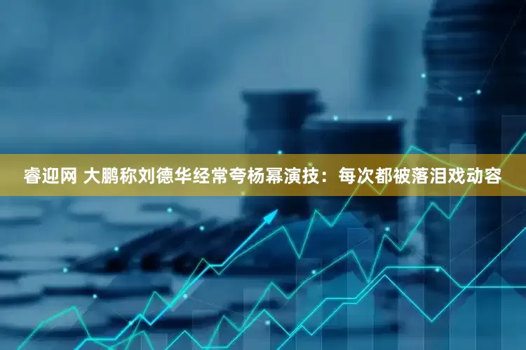 睿迎网 大鹏称刘德华经常夸杨幂演技：每次都被落泪戏动容