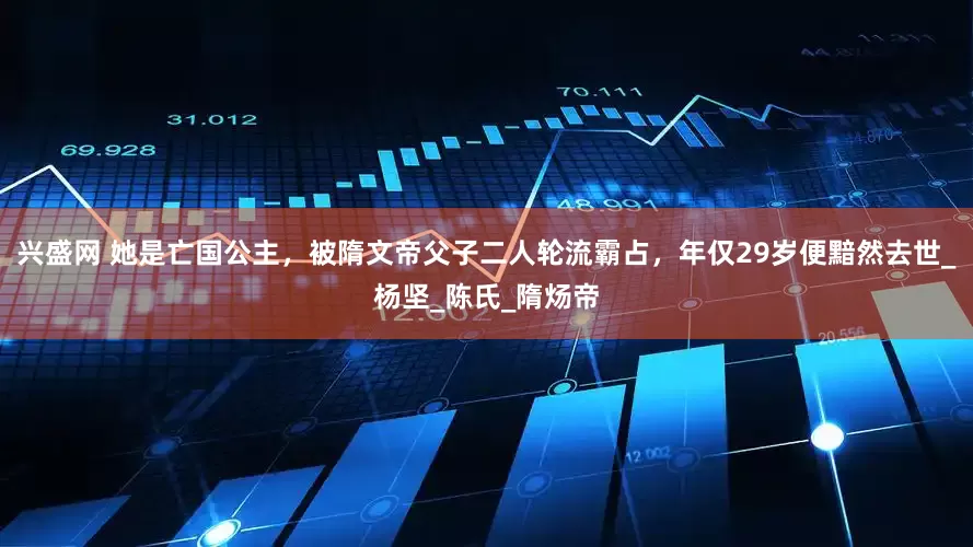兴盛网 她是亡国公主，被隋文帝父子二人轮流霸占，年仅29岁便黯然去世_杨坚_陈氏_隋炀帝