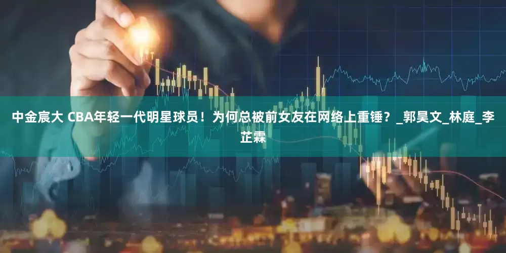 中金宸大 CBA年轻一代明星球员！为何总被前女友在网络上重锤？_郭昊文_林庭_李芷霖