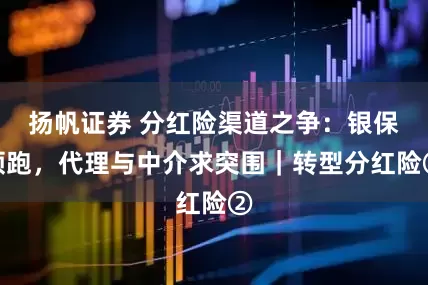 扬帆证券 分红险渠道之争：银保领跑，代理与中介求突围｜转型分红险②