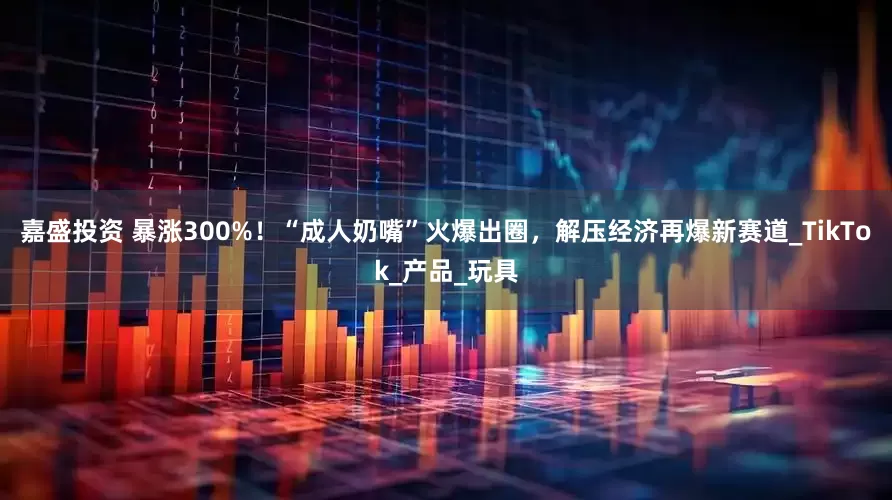 嘉盛投资 暴涨300%！“成人奶嘴”火爆出圈，解压经济再爆新赛道_TikTok_产品_玩具