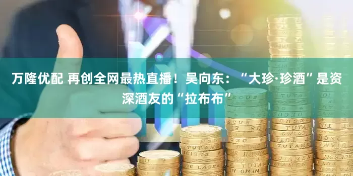 万隆优配 再创全网最热直播！吴向东：“大珍·珍酒”是资深酒友的“拉布布”