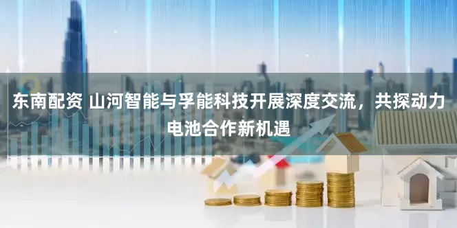 东南配资 山河智能与孚能科技开展深度交流，共探动力电池合作新机遇