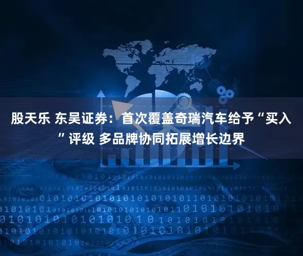 股天乐 东吴证券：首次覆盖奇瑞汽车给予“买入”评级 多品牌协同拓展增长边界
