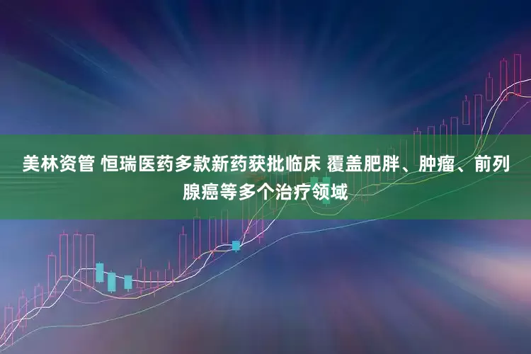 美林资管 恒瑞医药多款新药获批临床 覆盖肥胖、肿瘤、前列腺癌等多个治疗领域
