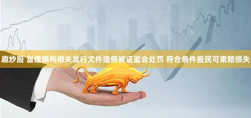 趣炒股 富煌钢构相关发行文件造假被证监会处罚 符合条件股民可索赔损失