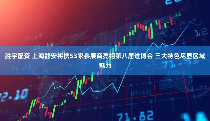 胜宇配资 上海静安将携53家参展商亮相第八届进博会 三大特色尽显区域魅力