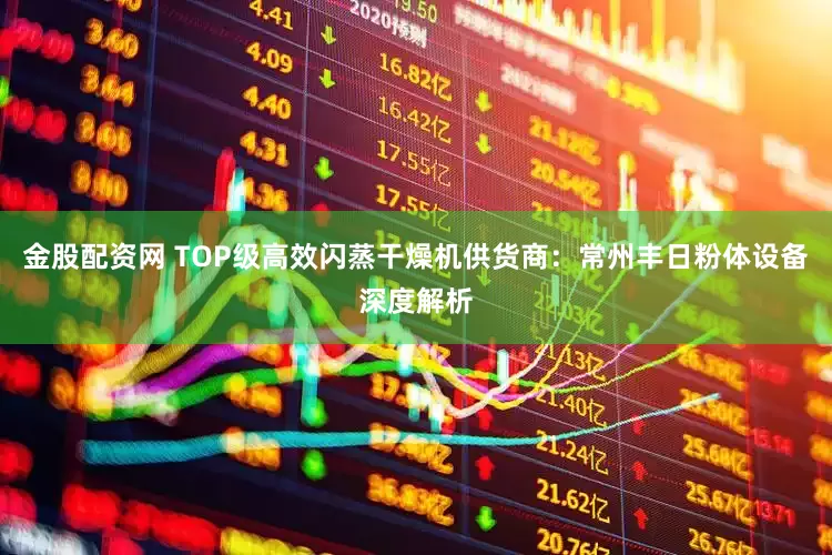 金股配资网 TOP级高效闪蒸干燥机供货商：常州丰日粉体设备深度解析
