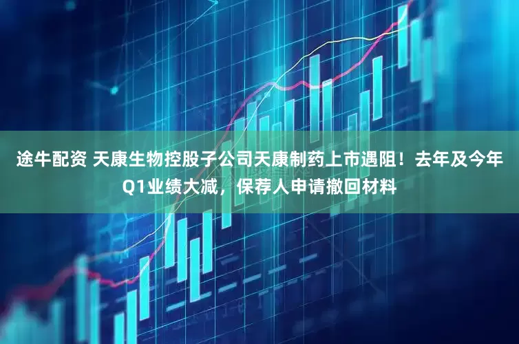 途牛配资 天康生物控股子公司天康制药上市遇阻！去年及今年Q1业绩大减，保荐人申请撤回材料