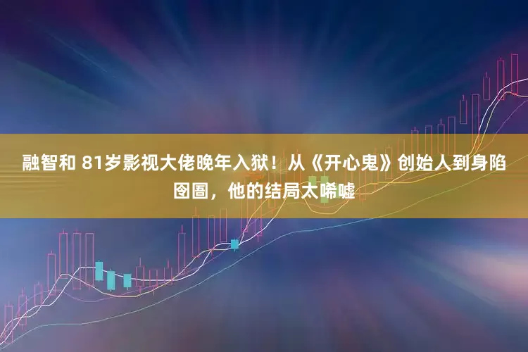 融智和 81岁影视大佬晚年入狱！从《开心鬼》创始人到身陷囹圄，他的结局太唏嘘