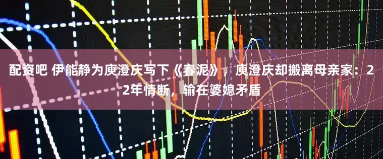配资吧 伊能静为庾澄庆写下《春泥》，庾澄庆却搬离母亲家：22年情断，输在婆媳矛盾